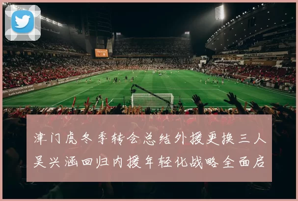 津门虎冬季转会总结外援更换三人吴兴涵回归内援年轻化战略全面启动