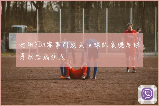 沈阳NBA赛事引发关注球队表现与球员动态成焦点