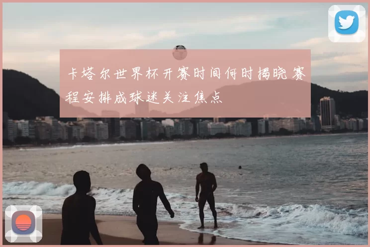 卡塔尔世界杯开赛时间何时揭晓 赛程安排成球迷关注焦点