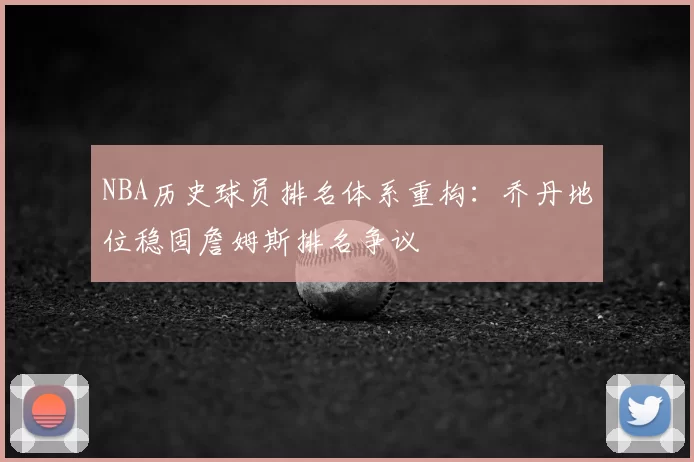 NBA历史球员排名体系重构:乔丹地位稳固詹姆斯排名争议