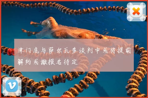津门虎与萨尔瓦多谈判中或将提前解约或撤报名待定