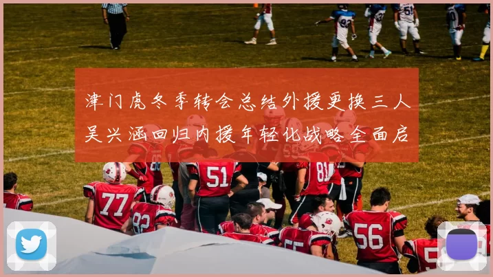 津门虎冬季转会总结外援更换三人吴兴涵回归内援年轻化战略全面启动