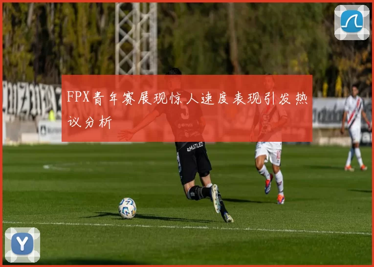 FPX青年赛展现惊人速度表现引发热议分析
