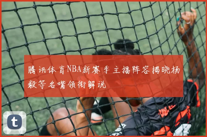 腾讯体育NBA新赛季主播阵容揭晓杨毅等名嘴领衔解说