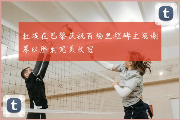 杜埃在巴黎庆祝百场里程碑主场谢幕以胜利完美收官