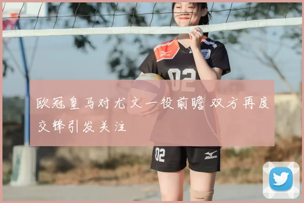 欧冠皇马对尤文一役前瞻 双方再度交锋引发关注