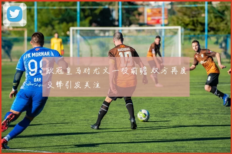 欧冠皇马对尤文一役前瞻 双方再度交锋引发关注