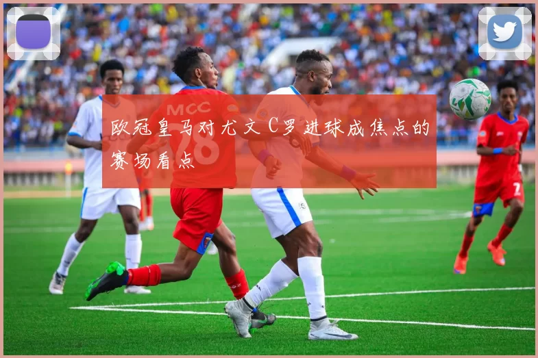 欧冠皇马对尤文 C罗进球成焦点的赛场看点