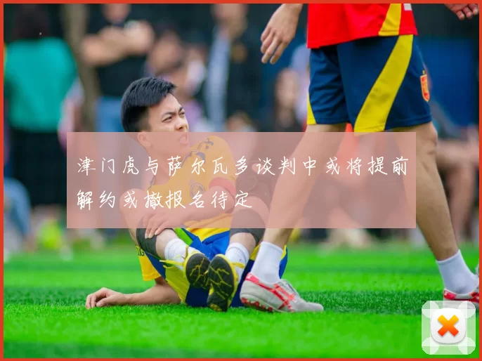 津门虎与萨尔瓦多谈判中或将提前解约或撤报名待定