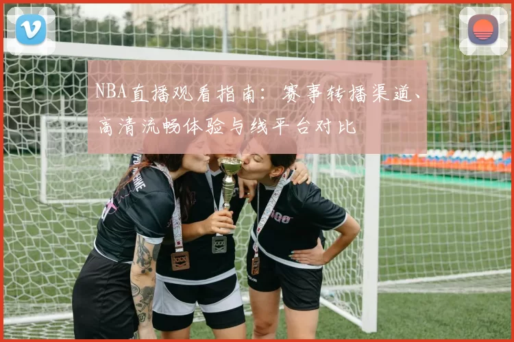 NBA直播观看指南：赛事转播渠道、高清流畅体验与线平台对比