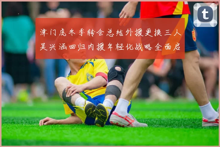 津门虎冬季转会总结外援更换三人吴兴涵回归内援年轻化战略全面启动