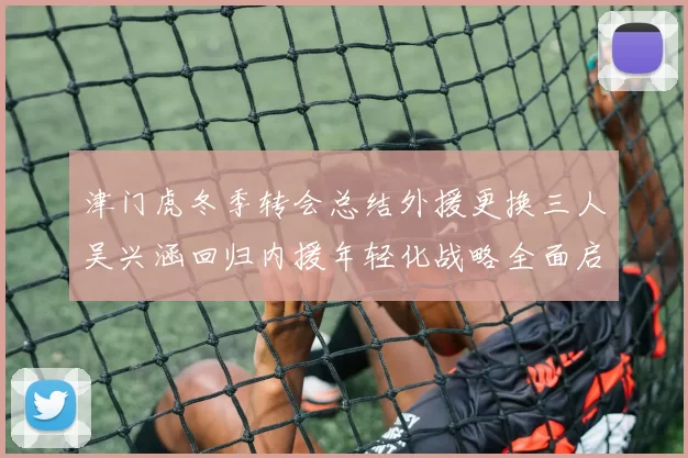 津门虎冬季转会总结外援更换三人吴兴涵回归内援年轻化战略全面启动