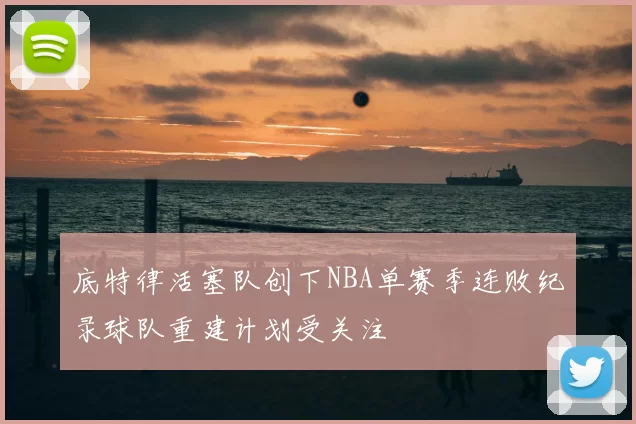 底特律活塞队创下NBA单赛季连败纪录球队重建计划受关注