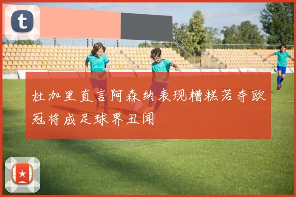 杜加里直言阿森纳表现糟糕若夺欧冠将成足球界丑闻