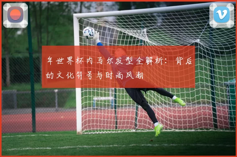 年世界杯内马尔发型全解析：背后的文化符号与时尚风潮