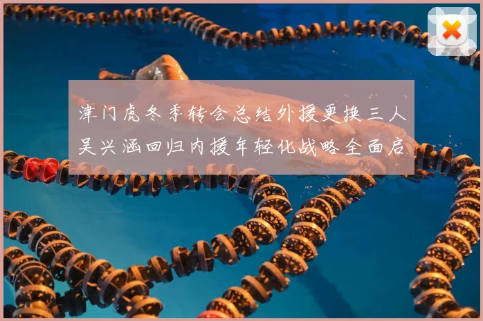 津门虎冬季转会总结外援更换三人吴兴涵回归内援年轻化战略全面启动