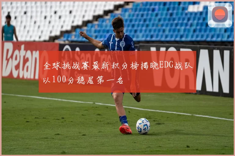 全球挑战赛最新积分榜揭晓EDG战队以100分稳居第一名