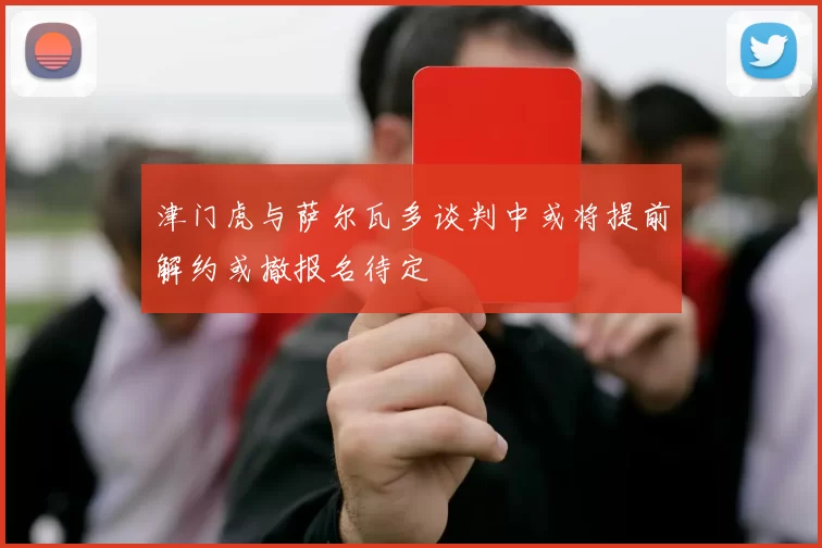 津门虎与萨尔瓦多谈判中或将提前解约或撤报名待定