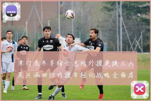 津门虎冬季转会总结外援更换三人吴兴涵回归内援年轻化战略全面启动