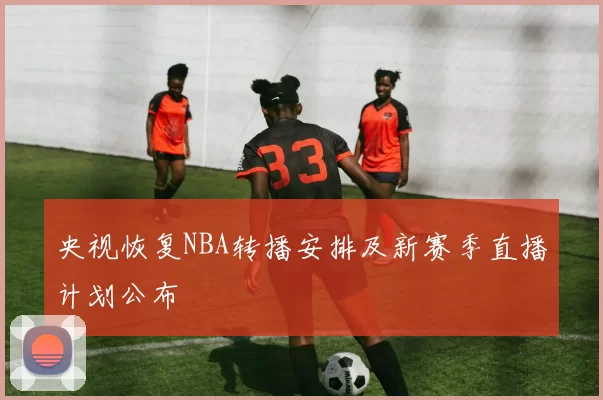 央视恢复NBA转播安排及新赛季直播计划公布