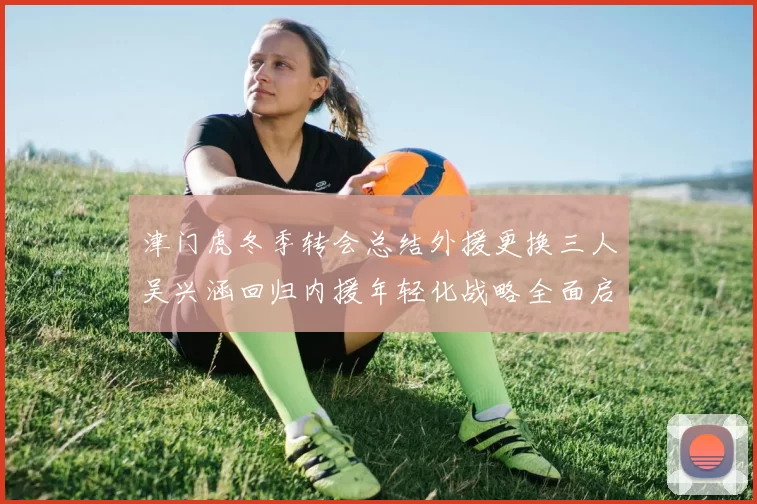 津门虎冬季转会总结外援更换三人吴兴涵回归内援年轻化战略全面启动
