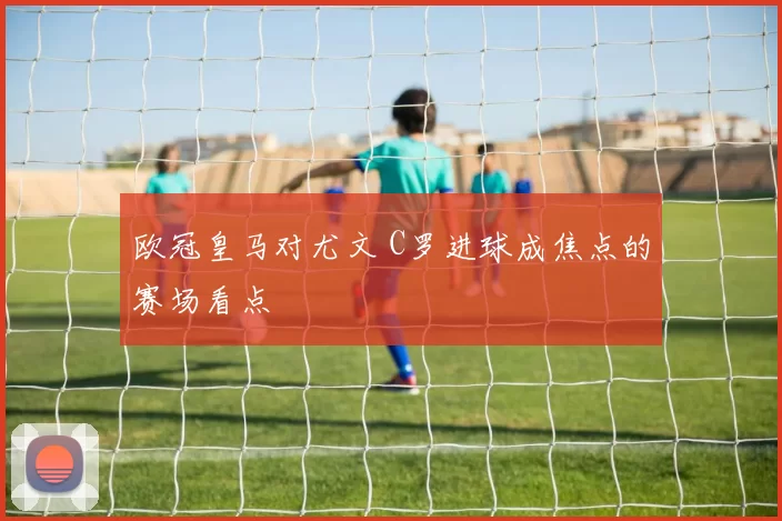 欧冠皇马对尤文 C罗进球成焦点的赛场看点