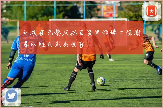 杜埃在巴黎庆祝百场里程碑主场谢幕以胜利完美收官