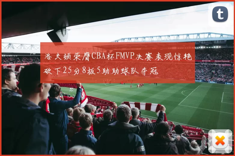 洛夫顿荣膺CBA杯FMVP决赛表现惊艳砍下25分8板5助助球队夺冠