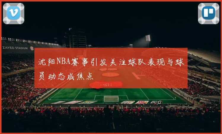 沈阳NBA赛事引发关注球队表现与球员动态成焦点