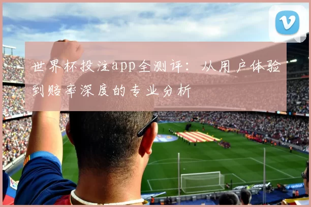 世界杯投注app全测评:从用户体验到赔率深度的专业分析