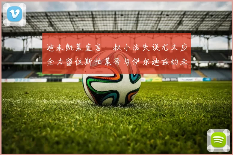 迪米凯莱直言囧叔小法失误尤文应全力留住斯帕莱蒂与伊尔迪兹的未来分析