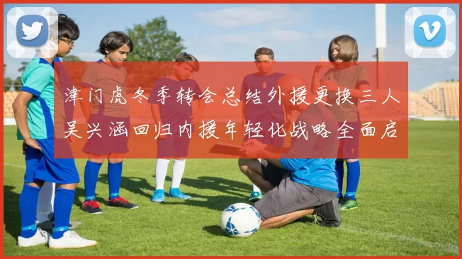 津门虎冬季转会总结外援更换三人吴兴涵回归内援年轻化战略全面启动
