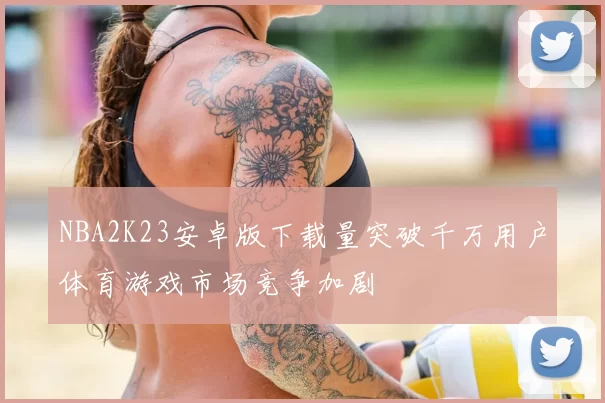 NBA2K23安卓版下载量突破千万用户体育游戏市场竞争加剧
