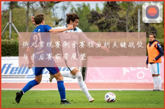 热火常规赛剩余赛程分析关键战役与季后赛前景展望