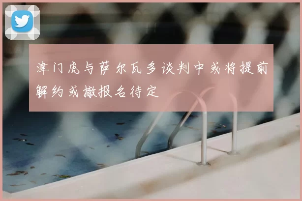 津门虎与萨尔瓦多谈判中或将提前解约或撤报名待定